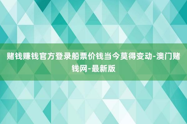 赌钱赚钱官方登录船票价钱当今莫得变动-澳门赌钱网-最新版