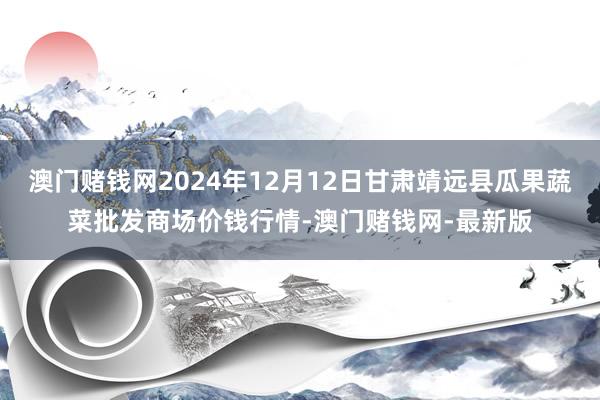 澳门赌钱网2024年12月12日甘肃靖远县瓜果蔬菜批发商场价钱行情-澳门赌钱网-最新版