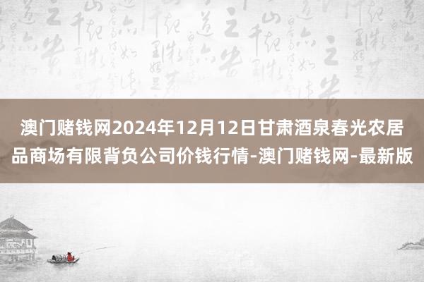 澳门赌钱网2024年12月12日甘肃酒泉春光农居品商场有限背负公司价钱行情-澳门赌钱网-最新版