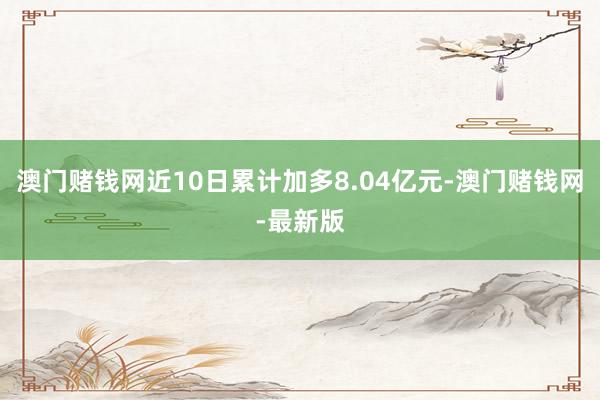 澳门赌钱网近10日累计加多8.04亿元-澳门赌钱网-最新版