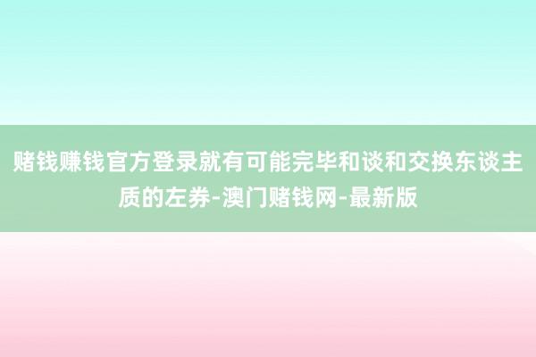 赌钱赚钱官方登录就有可能完毕和谈和交换东谈主质的左券-澳门赌