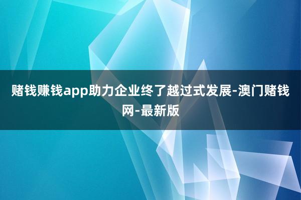 赌钱赚钱app助力企业终了越过式发展-澳门赌钱网-最新版