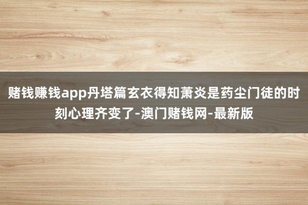 赌钱赚钱app丹塔篇玄衣得知萧炎是药尘门徒的时刻心理齐变了-澳门赌钱网-最新版