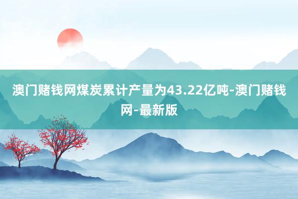 澳门赌钱网煤炭累计产量为43.22亿吨-澳门赌钱网-最新版