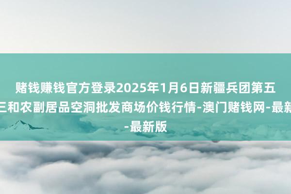 赌钱赚钱官方登录2025年1月6日新疆兵团第五师三和农副居品