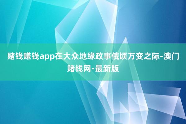 赌钱赚钱app在大众地缘政事俄顷万变之际-澳门赌钱网-最新版