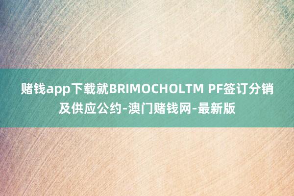 赌钱app下载就BRIMOCHOLTM PF签订分销及供应公约-澳门赌钱网-最新版