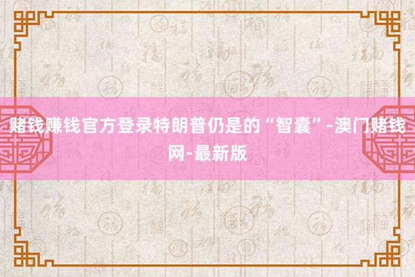 赌钱赚钱官方登录特朗普仍是的“智囊”-澳门赌钱网-最新版