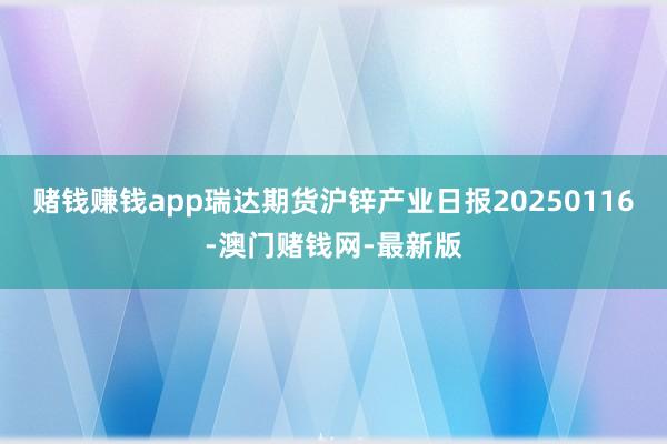 赌钱赚钱app瑞达期货沪锌产业日报20250116-澳门赌钱网-最新版