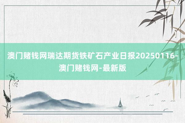 澳门赌钱网瑞达期货铁矿石产业日报20250116-澳门赌钱网-最新版
