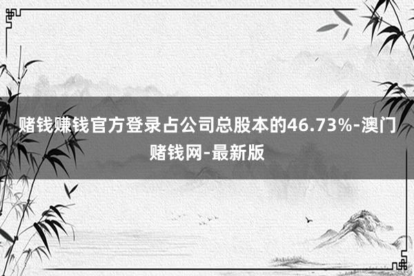 赌钱赚钱官方登录占公司总股本的46.73%-澳门赌钱网-最新