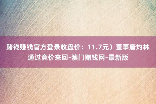 赌钱赚钱官方登录收盘价：11.7元）董事唐灼林通过竞价来回-澳门赌钱网-最新版