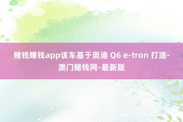 赌钱赚钱app该车基于奥迪 Q6 e-tron 打造-澳门赌钱网-最新版
