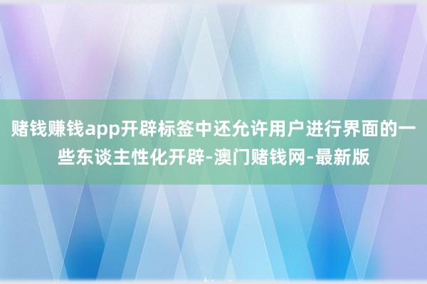 赌钱赚钱app开辟标签中还允许用户进行界面的一些东谈主性化开辟-澳门赌钱网-最新版