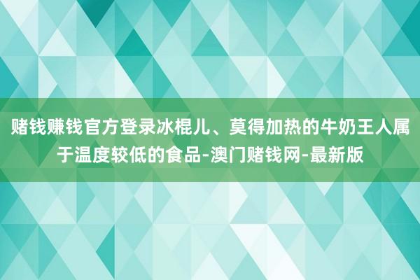 赌钱赚钱官方登录冰棍儿、莫得加热的牛奶王人属于温度较低的食品-澳门赌钱网-最新版