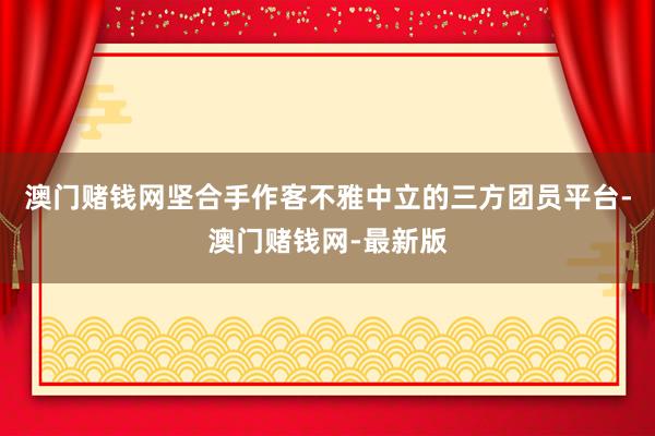 澳门赌钱网坚合手作客不雅中立的三方团员平台-澳门赌钱网-最新版