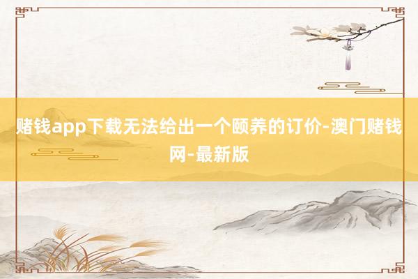 赌钱app下载无法给出一个颐养的订价-澳门赌钱网-最新版