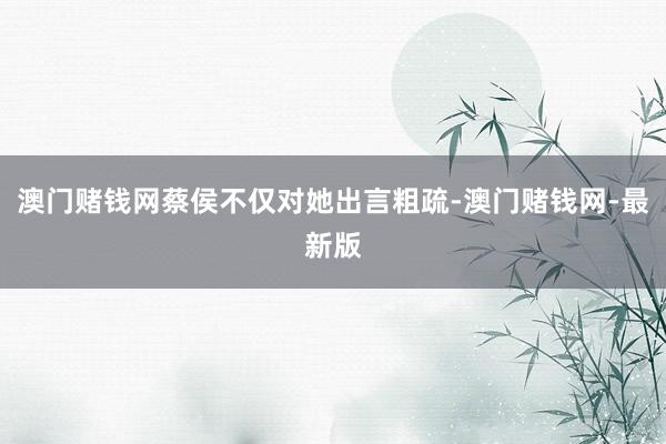 澳门赌钱网蔡侯不仅对她出言粗疏-澳门赌钱网-最新版