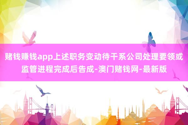 赌钱赚钱app上述职务变动待干系公司处理要领或监管进程完成后告成-澳门赌钱网-最新版