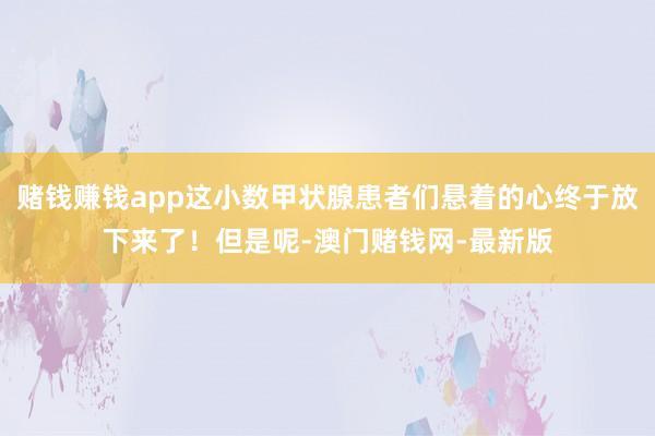 赌钱赚钱app这小数甲状腺患者们悬着的心终于放下来了！但是呢