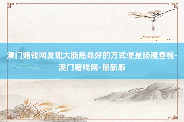 澳门赌钱网发现大肠癌最好的方式便是肠镜查验-澳门赌钱网-最新