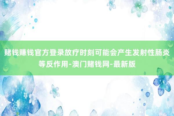 赌钱赚钱官方登录放疗时刻可能会产生发射性肠炎等反作用-澳门赌