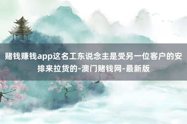 赌钱赚钱app这名工东说念主是受另一位客户的安排来拉货的-澳门赌钱网-最新版