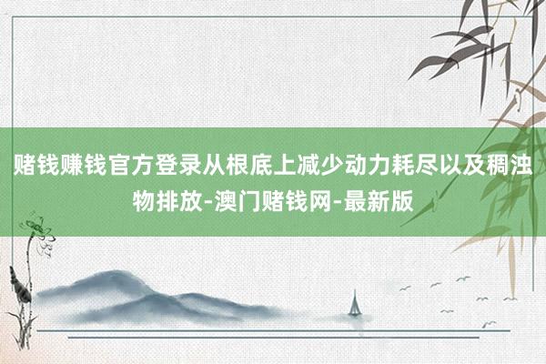 赌钱赚钱官方登录从根底上减少动力耗尽以及稠浊物排放-澳门赌钱
