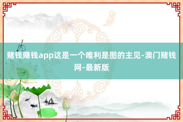 赌钱赚钱app　　这是一个唯利是图的主见-澳门赌钱网-最新版