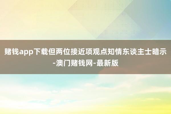 赌钱app下载但两位接近项观点知情东谈主士暗示-澳门赌钱网-