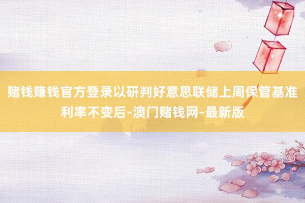 赌钱赚钱官方登录以研判好意思联储上周保管基准利率不变后-澳门