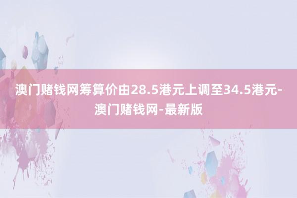 澳门赌钱网筹算价由28.5港元上调至34.5港元-澳门赌钱网-最新版