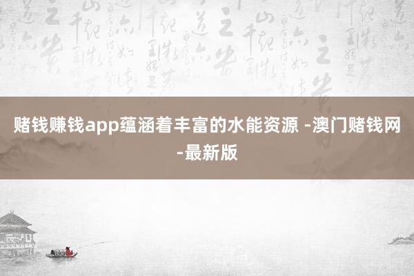 赌钱赚钱app蕴涵着丰富的水能资源 -澳门赌钱网-最新版