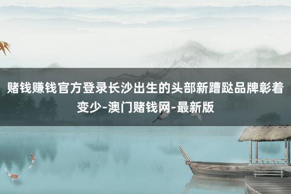 赌钱赚钱官方登录长沙出生的头部新蹧跶品牌彰着变少-澳门赌钱网-最新版