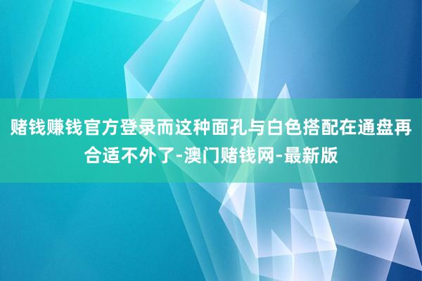 赌钱赚钱官方登录而这种面孔与白色搭配在通盘再合适不外了-澳门赌钱网-最新版
