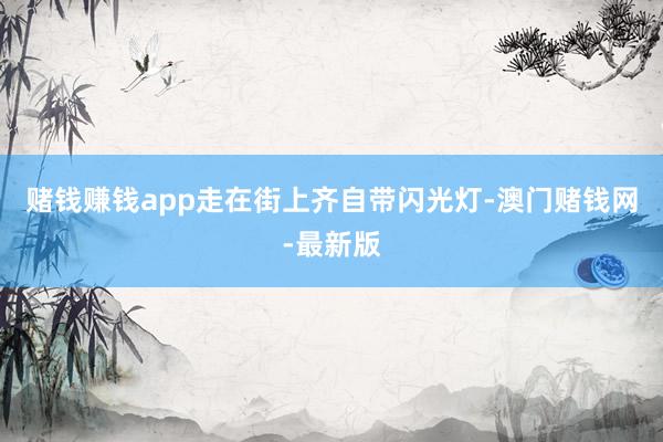 赌钱赚钱app走在街上齐自带闪光灯-澳门赌钱网-最新版