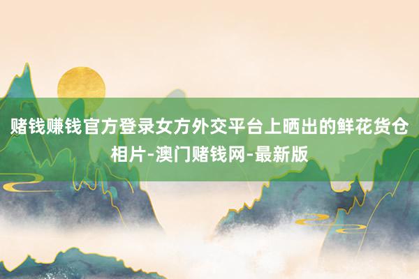 赌钱赚钱官方登录女方外交平台上晒出的鲜花货仓相片-澳门赌钱网