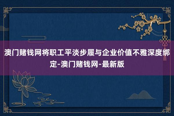 澳门赌钱网将职工平淡步履与企业价值不雅深度绑定-澳门赌钱网-