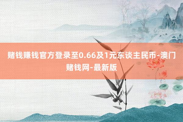 赌钱赚钱官方登录至0.66及1元东谈主民币-澳门赌钱网-最新