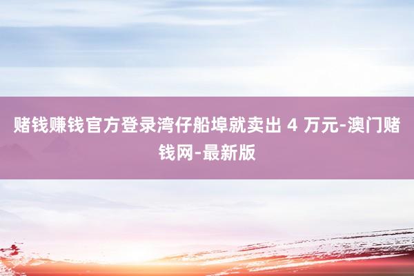 赌钱赚钱官方登录湾仔船埠就卖出 4 万元-澳门赌钱网-最新版