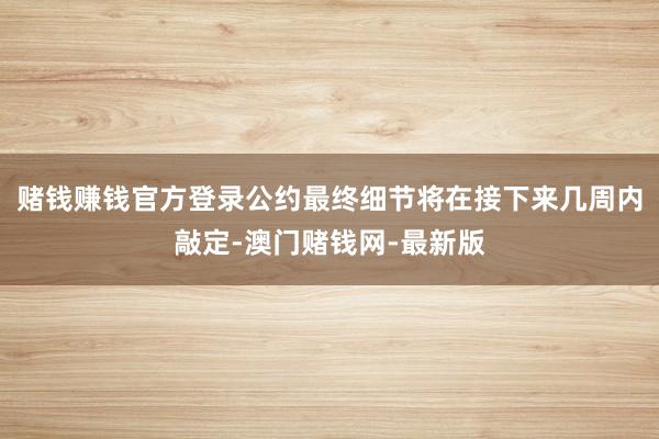 赌钱赚钱官方登录公约最终细节将在接下来几周内敲定-澳门赌钱网