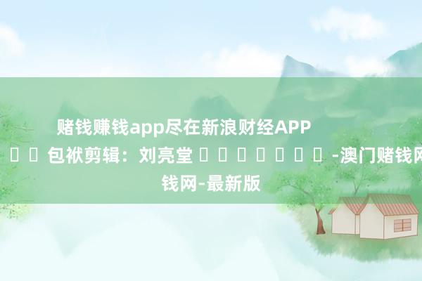 赌钱赚钱app尽在新浪财经APP            						包袱剪辑：刘亮堂 							-澳门赌钱网-最新版