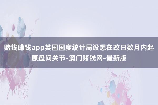 赌钱赚钱app英国国度统计局设想在改日数月内起原盘问关节-澳门赌钱网-最新版