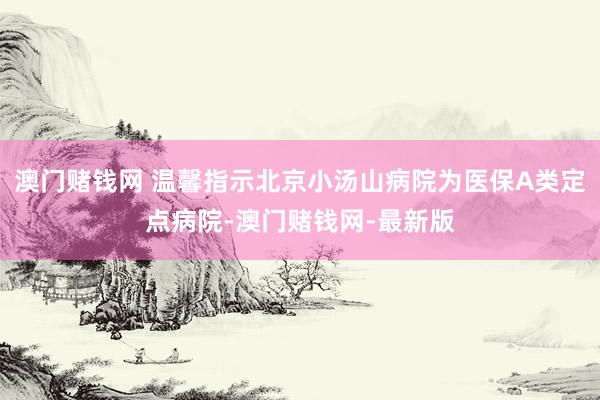 澳门赌钱网 温馨指示北京小汤山病院为医保A类定点病院-澳门赌钱网-最新版