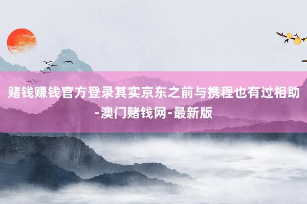 赌钱赚钱官方登录其实京东之前与携程也有过相助-澳门赌钱网-最新版