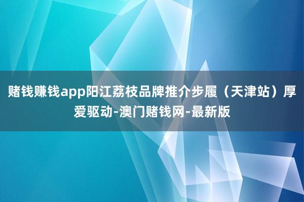赌钱赚钱app阳江荔枝品牌推介步履（天津站）厚爱驱动-澳门赌