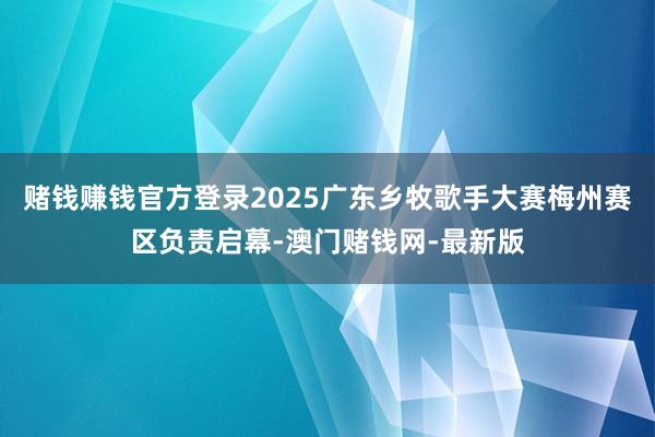 赌钱赚钱官方登录2025广东乡牧歌手大赛梅州赛区负责启幕-澳