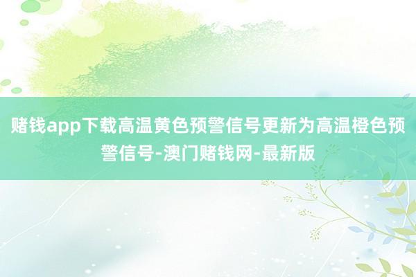 赌钱app下载高温黄色预警信号更新为高温橙色预警信号-澳门赌钱网-最新版
