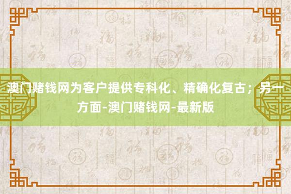 澳门赌钱网为客户提供专科化、精确化复古；另一方面-澳门赌钱网-最新版