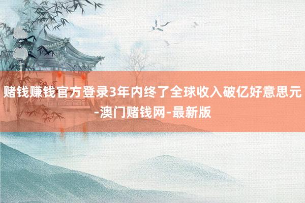 赌钱赚钱官方登录3年内终了全球收入破亿好意思元-澳门赌钱网-最新版